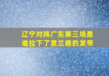 辽宁对阵广东第三场是谁拉下了莫兰德的发带