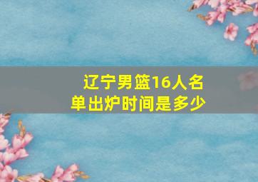 辽宁男篮16人名单出炉时间是多少