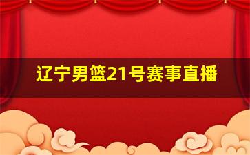 辽宁男篮21号赛事直播