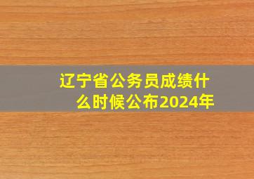 辽宁省公务员成绩什么时候公布2024年