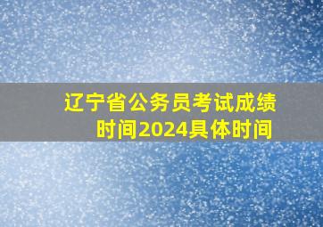 辽宁省公务员考试成绩时间2024具体时间