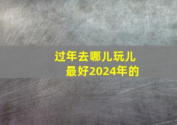 过年去哪儿玩儿最好2024年的