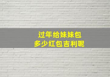 过年给妹妹包多少红包吉利呢