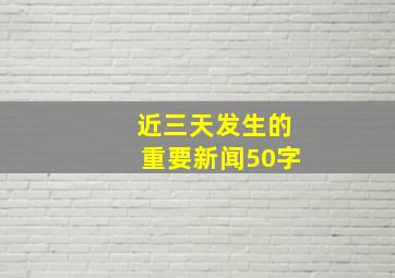 近三天发生的重要新闻50字