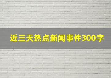 近三天热点新闻事件300字