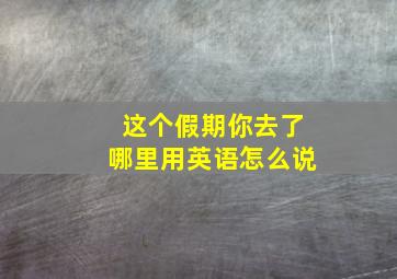 这个假期你去了哪里用英语怎么说