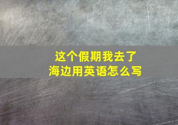 这个假期我去了海边用英语怎么写