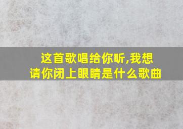 这首歌唱给你听,我想请你闭上眼睛是什么歌曲