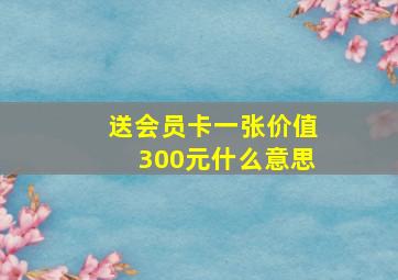 送会员卡一张价值300元什么意思