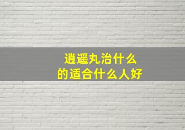 逍遥丸治什么的适合什么人好