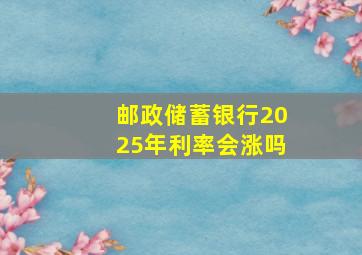 邮政储蓄银行2025年利率会涨吗