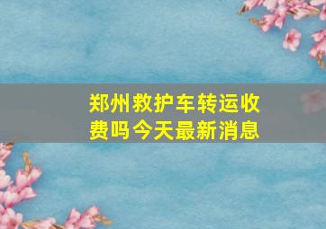 郑州救护车转运收费吗今天最新消息