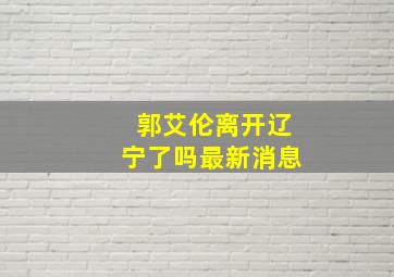 郭艾伦离开辽宁了吗最新消息