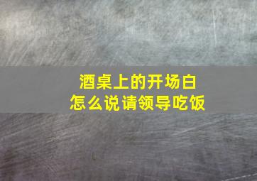 酒桌上的开场白怎么说请领导吃饭