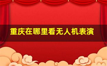 重庆在哪里看无人机表演