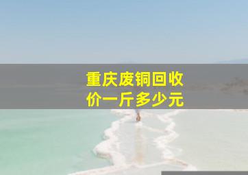 重庆废铜回收价一斤多少元