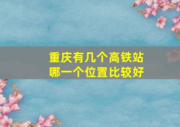 重庆有几个高铁站哪一个位置比较好