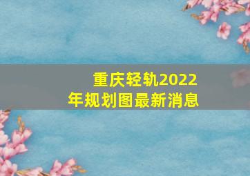 重庆轻轨2022年规划图最新消息