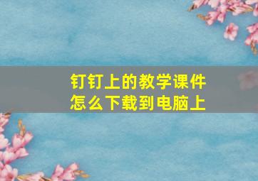 钉钉上的教学课件怎么下载到电脑上