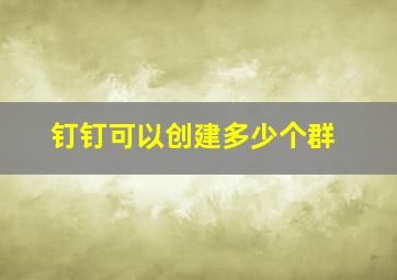 钉钉可以创建多少个群