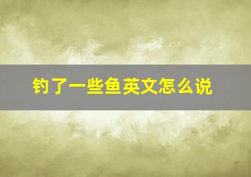 钓了一些鱼英文怎么说