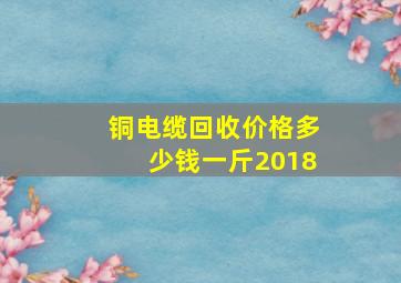 铜电缆回收价格多少钱一斤2018