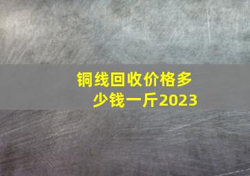 铜线回收价格多少钱一斤2023