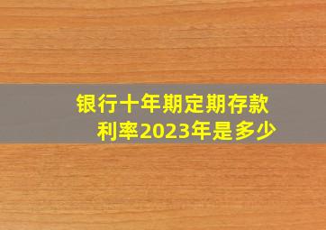 银行十年期定期存款利率2023年是多少