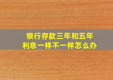 银行存款三年和五年利息一样不一样怎么办