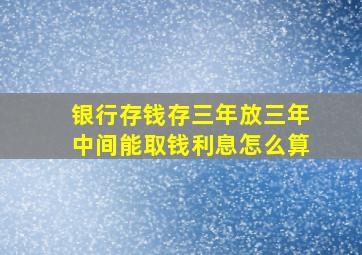 银行存钱存三年放三年中间能取钱利息怎么算