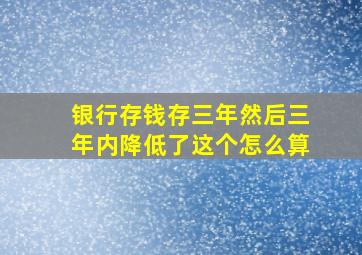 银行存钱存三年然后三年内降低了这个怎么算