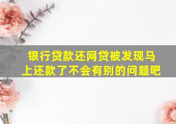 银行贷款还网贷被发现马上还款了不会有别的问题吧