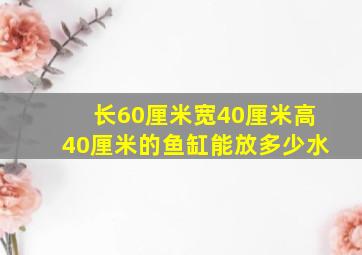 长60厘米宽40厘米高40厘米的鱼缸能放多少水