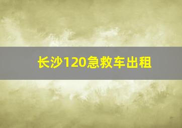 长沙120急救车出租