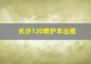 长沙120救护车出租