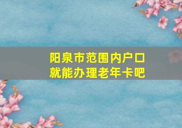 阳泉市范围内户口就能办理老年卡吧