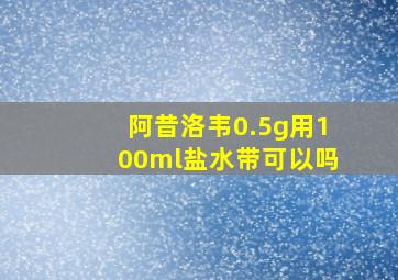 阿昔洛韦0.5g用100ml盐水带可以吗