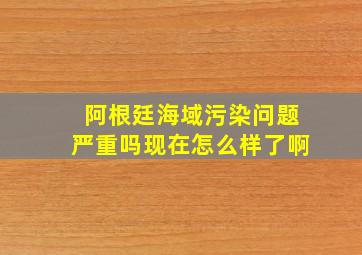 阿根廷海域污染问题严重吗现在怎么样了啊