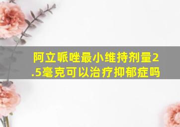 阿立哌唑最小维持剂量2.5毫克可以治疗抑郁症吗