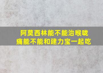 阿莫西林能不能治喉咙痛能不能和建力宝一起吃