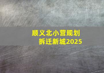 顺义北小营规划拆迁新城2025