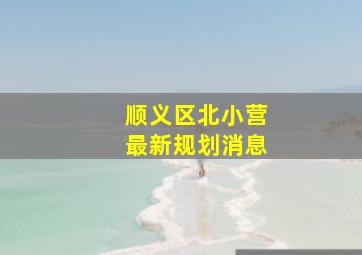 顺义区北小营最新规划消息