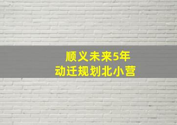 顺义未来5年动迁规划北小营