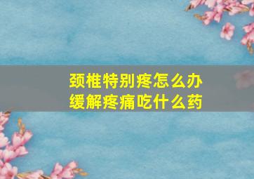 颈椎特别疼怎么办缓解疼痛吃什么药