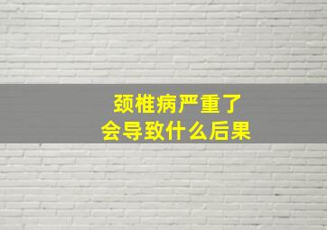 颈椎病严重了会导致什么后果