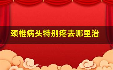 颈椎病头特别疼去哪里治