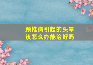 颈椎病引起的头晕该怎么办能治好吗