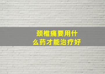 颈椎痛要用什么药才能治疗好