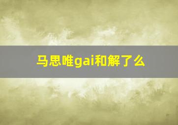 马思唯gai和解了么