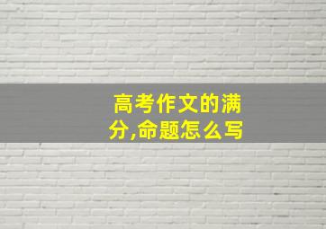 高考作文的满分,命题怎么写